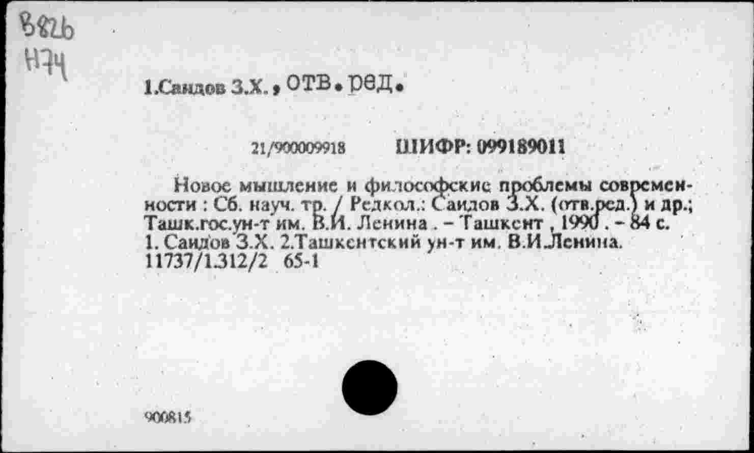 ﻿
1.Саидов З.Х. > ОТВ ♦ РвД•
21/900009918 ШИФР: 099189011
Новое мышление и философские проблемы современности : Сб. науч. тр. / Редкая.: Саидов З.Х. (открсд.) и др.; Ташк.гос.ун-т им. В.И. Ленина . - Ташкент , 1990 . - 84 с. 1. Саидов'З.Х. 2.Ташкентский ун-т им. В.И-Ленина.
11737/1312/2 65-1
900815